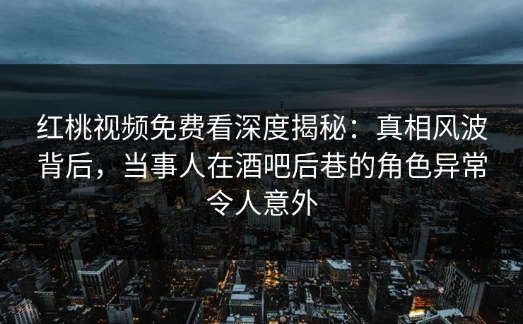 红桃视频免费看深度揭秘：真相风波背后，当事人在酒吧后巷的角色异常令人意外