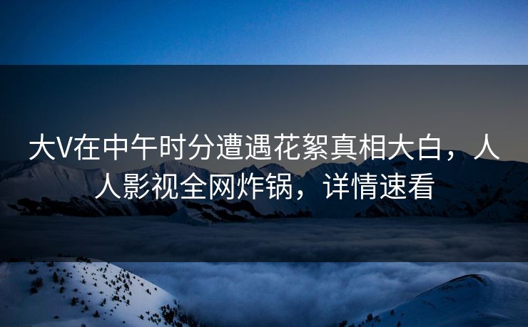 大V在中午时分遭遇花絮真相大白，人人影视全网炸锅，详情速看