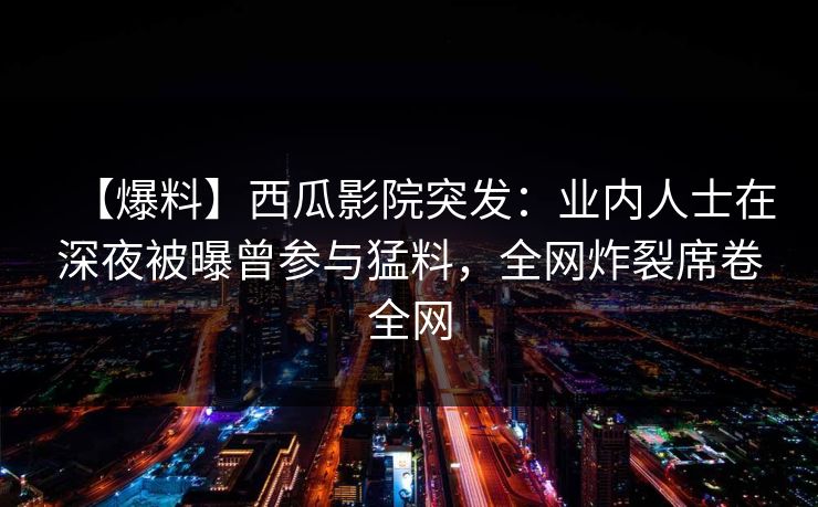 【爆料】西瓜影院突发：业内人士在深夜被曝曾参与猛料，全网炸裂席卷全网