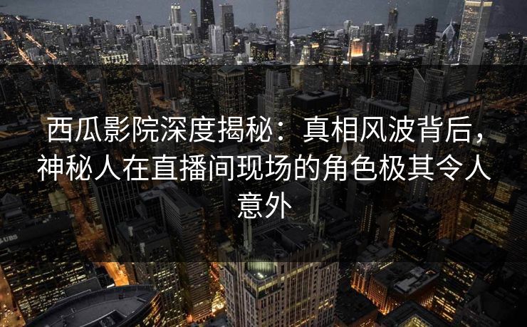 西瓜影院深度揭秘：真相风波背后，神秘人在直播间现场的角色极其令人意外