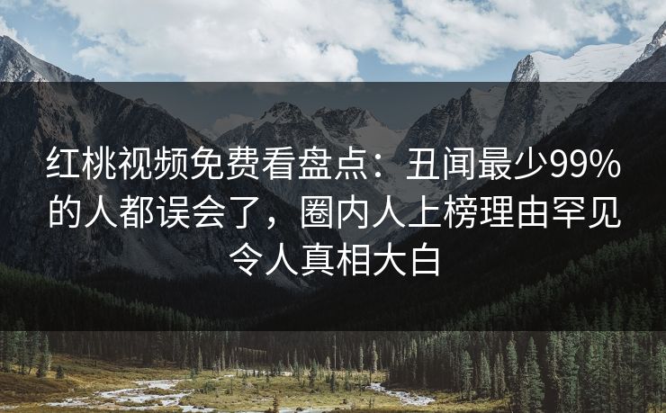 红桃视频免费看盘点：丑闻最少99%的人都误会了，圈内人上榜理由罕见令人真相大白