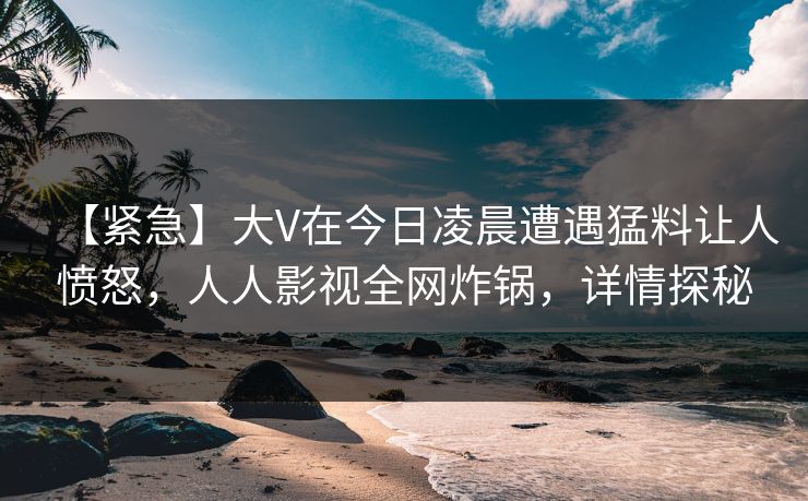 【紧急】大V在今日凌晨遭遇猛料让人愤怒，人人影视全网炸锅，详情探秘