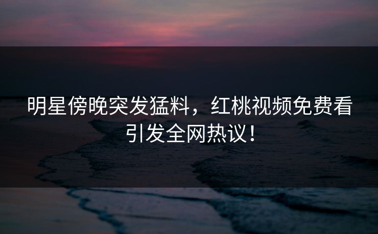 明星傍晚突发猛料，红桃视频免费看引发全网热议！