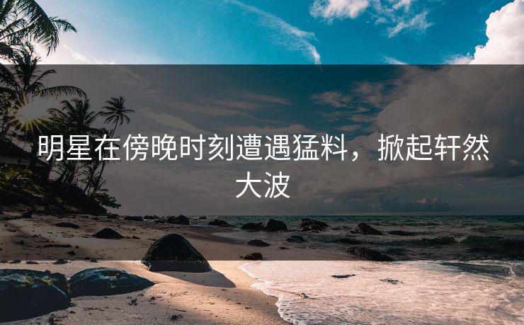明星在傍晚时刻遭遇猛料，掀起轩然大波