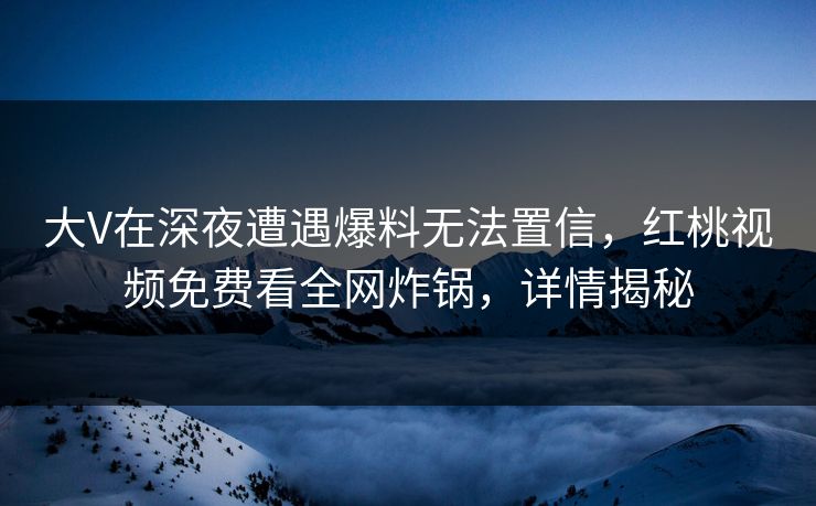 大V在深夜遭遇爆料无法置信，红桃视频免费看全网炸锅，详情揭秘