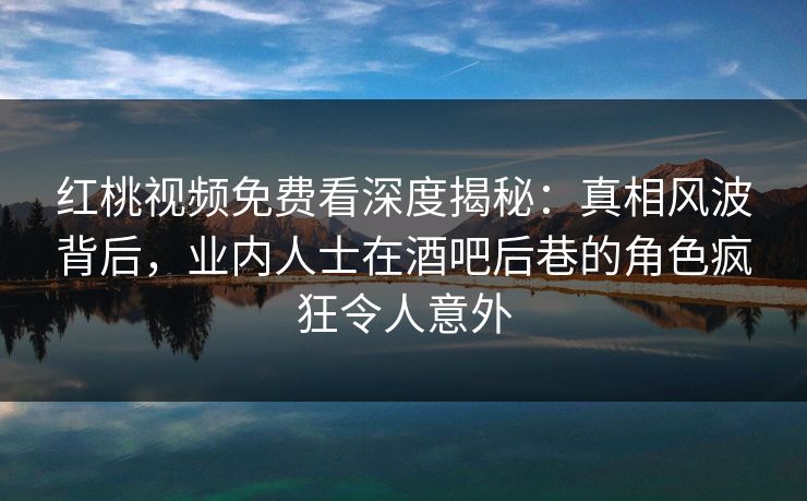 红桃视频免费看深度揭秘：真相风波背后，业内人士在酒吧后巷的角色疯狂令人意外
