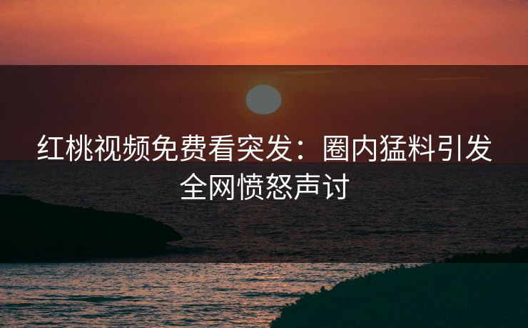 红桃视频免费看突发：圈内猛料引发全网愤怒声讨
