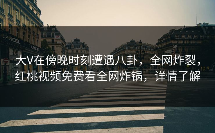 大V在傍晚时刻遭遇八卦，全网炸裂，红桃视频免费看全网炸锅，详情了解