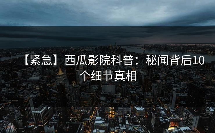 【紧急】西瓜影院科普：秘闻背后10个细节真相
