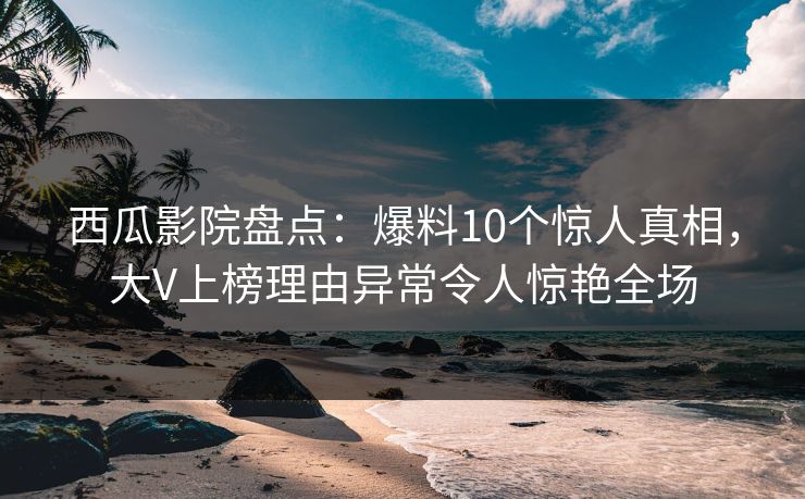 西瓜影院盘点：爆料10个惊人真相，大V上榜理由异常令人惊艳全场