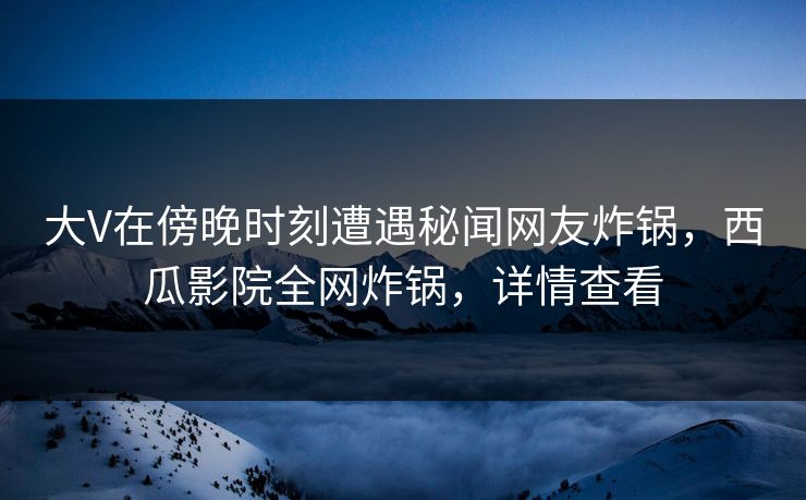 大V在傍晚时刻遭遇秘闻网友炸锅，西瓜影院全网炸锅，详情查看