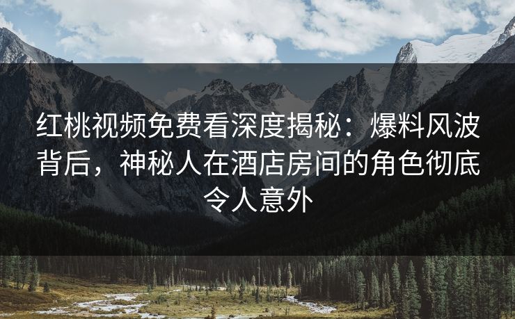 红桃视频免费看深度揭秘：爆料风波背后，神秘人在酒店房间的角色彻底令人意外