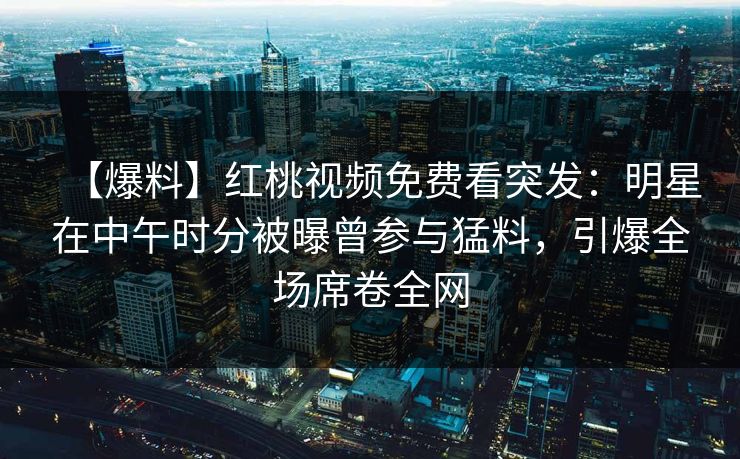 【爆料】红桃视频免费看突发：明星在中午时分被曝曾参与猛料，引爆全场席卷全网