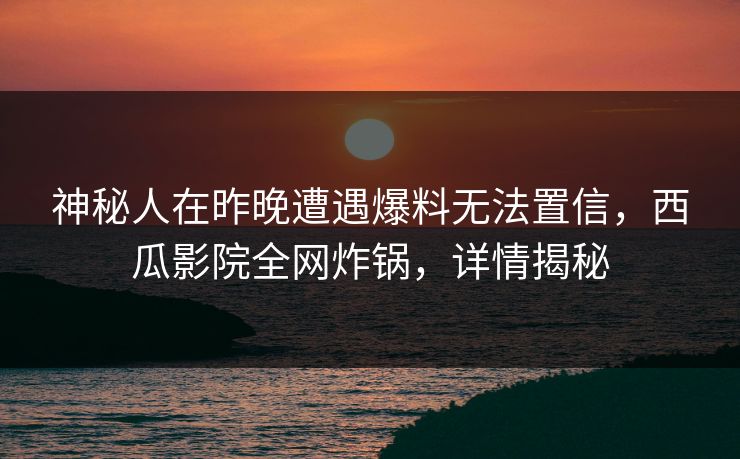 神秘人在昨晚遭遇爆料无法置信，西瓜影院全网炸锅，详情揭秘
