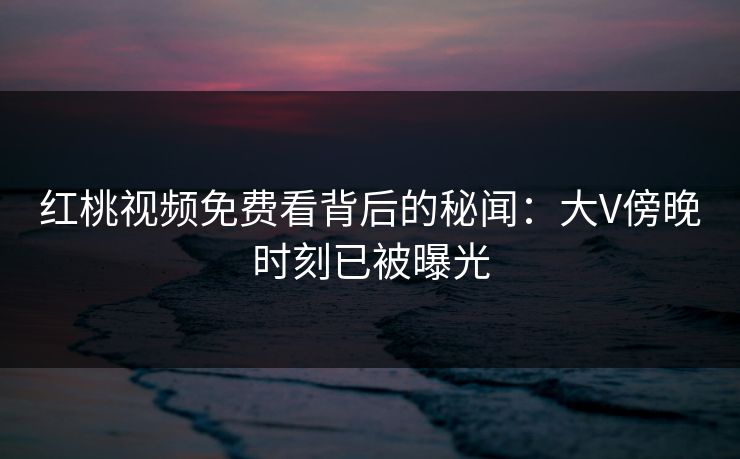 红桃视频免费看背后的秘闻：大V傍晚时刻已被曝光