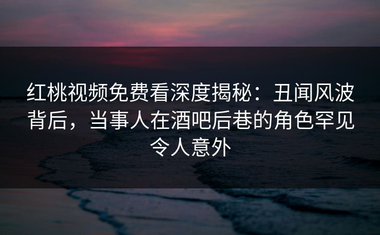 红桃视频免费看深度揭秘：丑闻风波背后，当事人在酒吧后巷的角色罕见令人意外