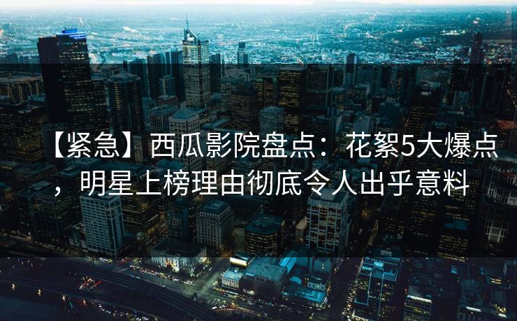 【紧急】西瓜影院盘点：花絮5大爆点，明星上榜理由彻底令人出乎意料