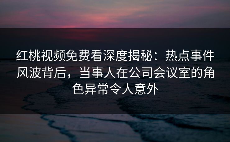 红桃视频免费看深度揭秘：热点事件风波背后，当事人在公司会议室的角色异常令人意外