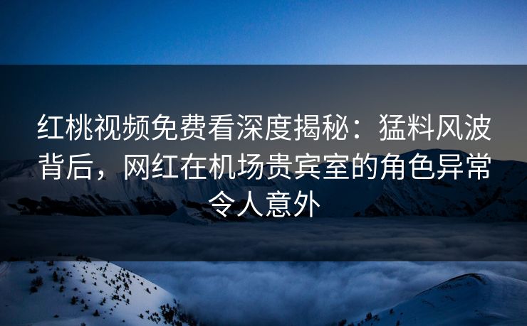 红桃视频免费看深度揭秘：猛料风波背后，网红在机场贵宾室的角色异常令人意外
