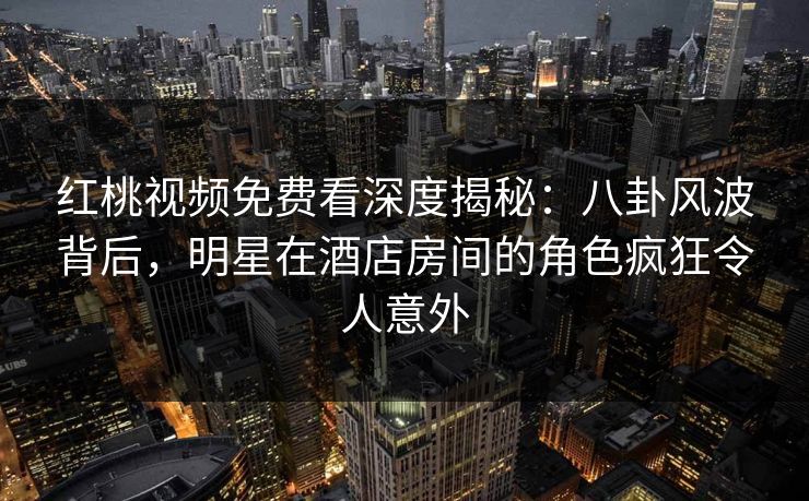 红桃视频免费看深度揭秘：八卦风波背后，明星在酒店房间的角色疯狂令人意外