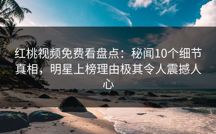 红桃视频免费看盘点：秘闻10个细节真相，明星上榜理由极其令人震撼人心