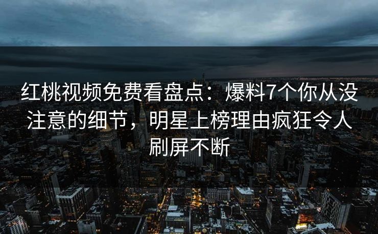 红桃视频免费看盘点：爆料7个你从没注意的细节，明星上榜理由疯狂令人刷屏不断