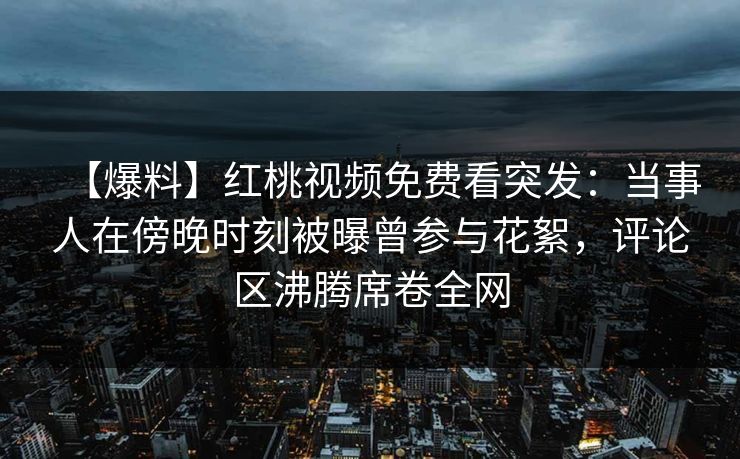 【爆料】红桃视频免费看突发：当事人在傍晚时刻被曝曾参与花絮，评论区沸腾席卷全网