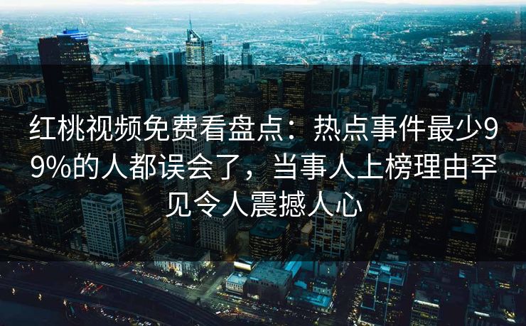 红桃视频免费看盘点：热点事件最少99%的人都误会了，当事人上榜理由罕见令人震撼人心