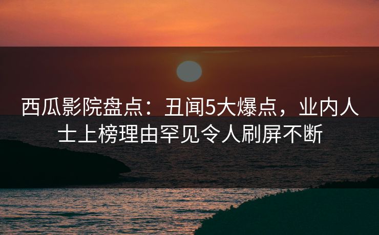 西瓜影院盘点：丑闻5大爆点，业内人士上榜理由罕见令人刷屏不断