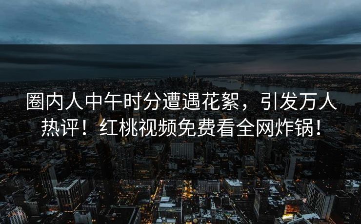 圈内人中午时分遭遇花絮，引发万人热评！红桃视频免费看全网炸锅！