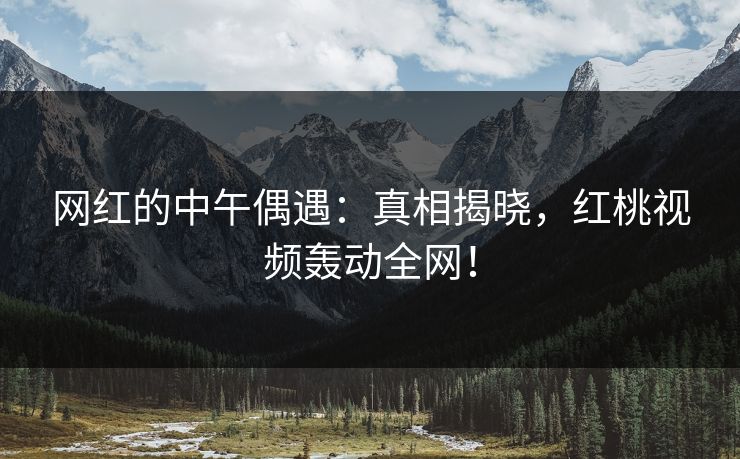 网红的中午偶遇：真相揭晓，红桃视频轰动全网！