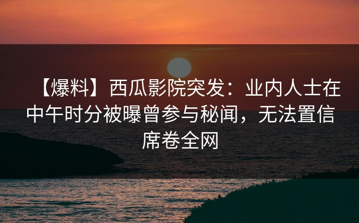 【爆料】西瓜影院突发：业内人士在中午时分被曝曾参与秘闻，无法置信席卷全网