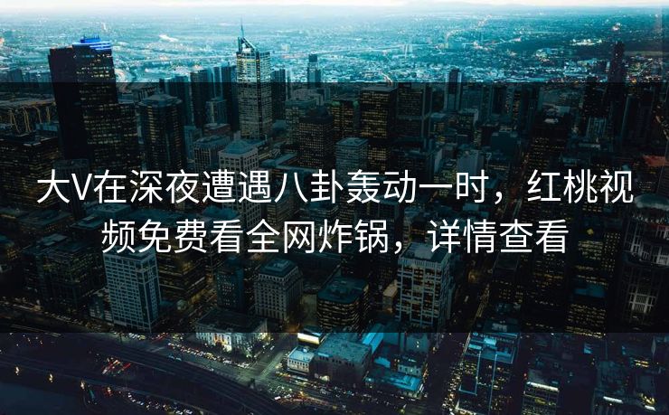 大V在深夜遭遇八卦轰动一时，红桃视频免费看全网炸锅，详情查看