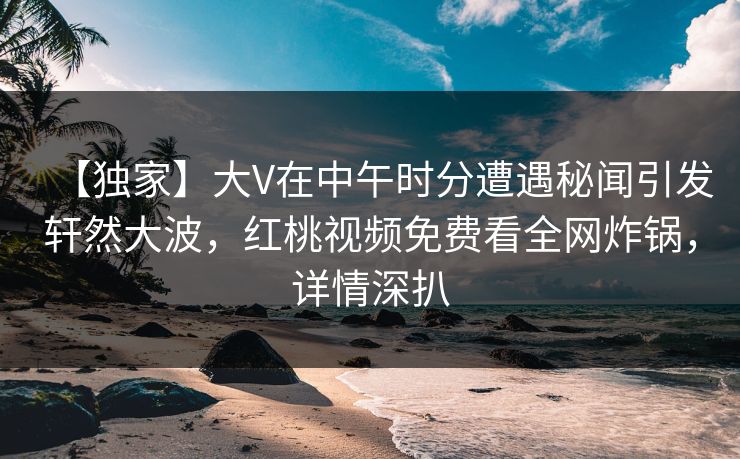 【独家】大V在中午时分遭遇秘闻引发轩然大波，红桃视频免费看全网炸锅，详情深扒