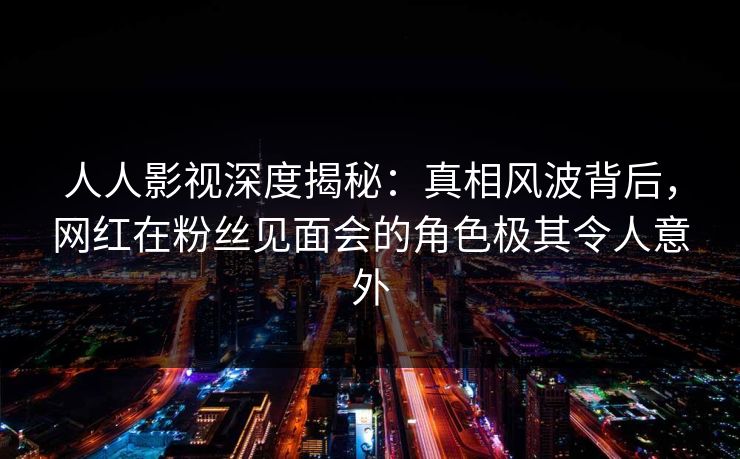 人人影视深度揭秘：真相风波背后，网红在粉丝见面会的角色极其令人意外