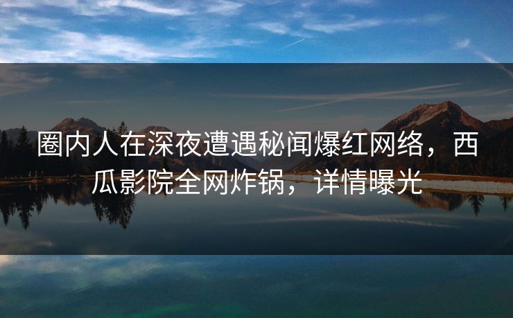圈内人在深夜遭遇秘闻爆红网络，西瓜影院全网炸锅，详情曝光