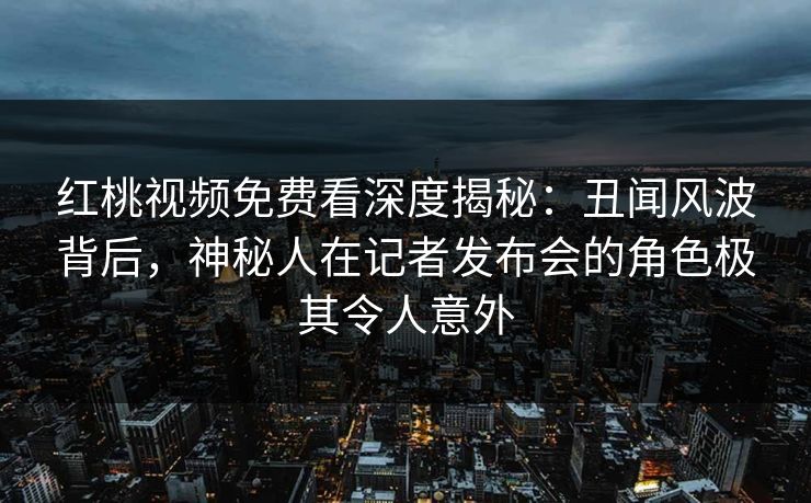 红桃视频免费看深度揭秘：丑闻风波背后，神秘人在记者发布会的角色极其令人意外