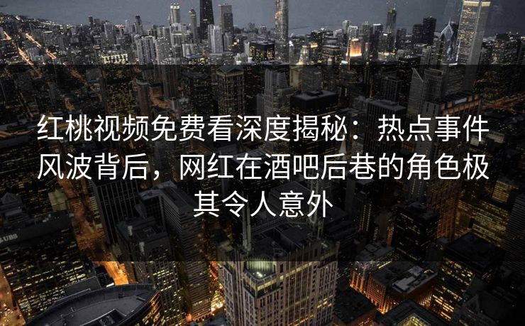 红桃视频免费看深度揭秘：热点事件风波背后，网红在酒吧后巷的角色极其令人意外