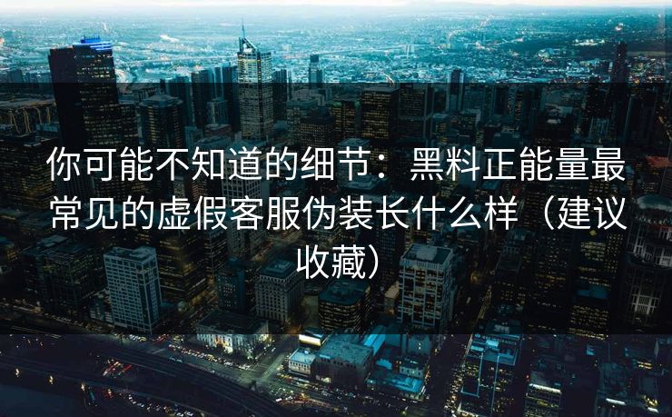 你可能不知道的细节：黑料正能量最常见的虚假客服伪装长什么样（建议收藏）