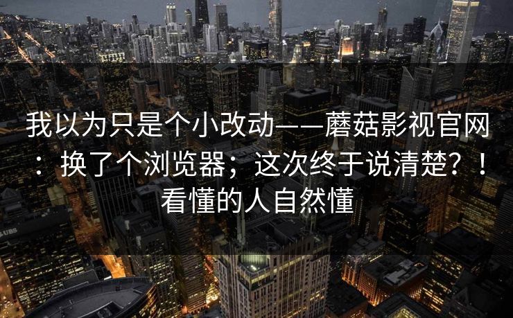 我以为只是个小改动——蘑菇影视官网：换了个浏览器；这次终于说清楚？！看懂的人自然懂