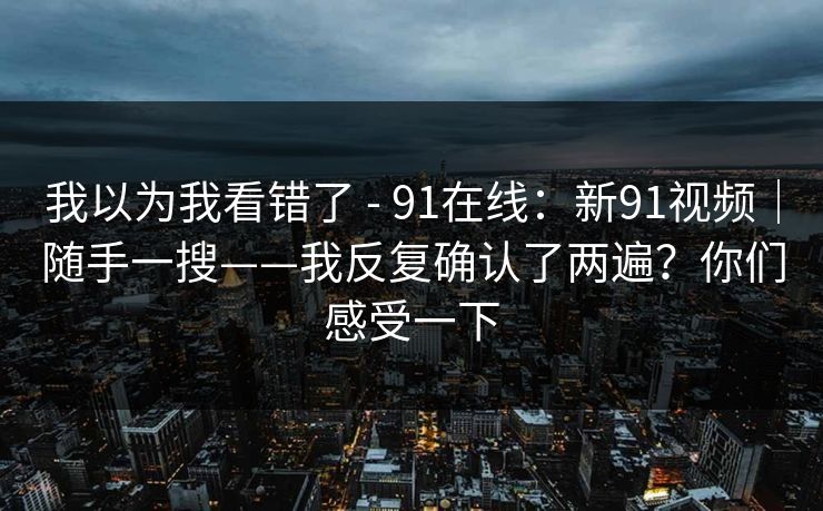 我以为我看错了 - 91在线：新91视频｜随手一搜——我反复确认了两遍？你们感受一下