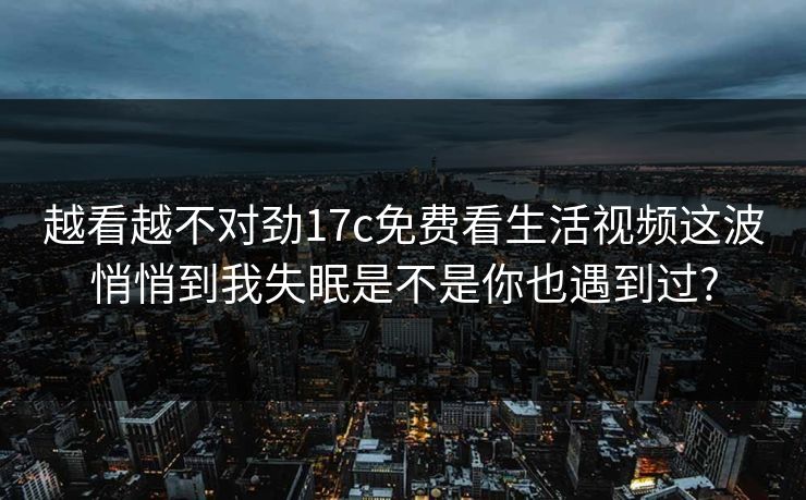 越看越不对劲17c免费看生活视频这波悄悄到我失眠是不是你也遇到过?