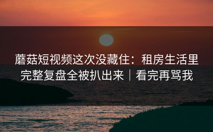 蘑菇短视频这次没藏住：租房生活里完整复盘全被扒出来｜看完再骂我