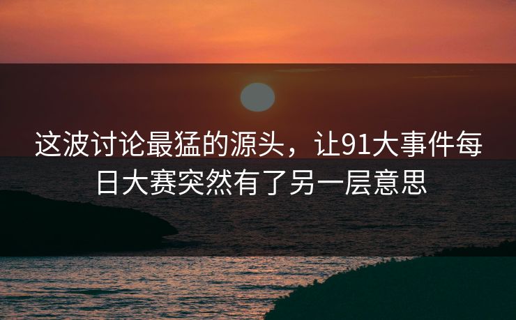 这波讨论最猛的源头，让91大事件每日大赛突然有了另一层意思